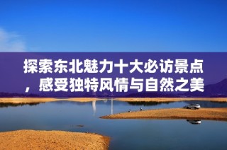 探索东北魅力十大必访景点，感受独特风情与自然之美