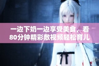 一边下奶一边享受美食，看80分钟精彩敷视频轻松育儿秘诀