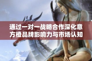 通过一对一战略合作深化意方橙品牌影响力与市场认知