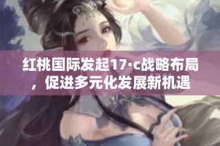红桃国际发起17·c战略布局，促进多元化发展新机遇