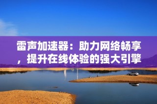 雷声加速器：助力网络畅享，提升在线体验的强大引擎