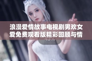 浪漫爱情故事电视剧男欢女爱免费观看版精彩回顾与情感解析