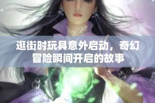 逛街时玩具意外启动，奇幻冒险瞬间开启的故事