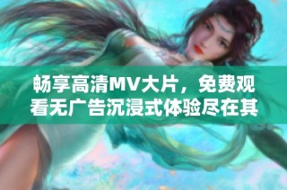 畅享高清MV大片，免费观看无广告沉浸式体验尽在其中