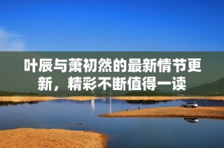 叶辰与萧初然的最新情节更新，精彩不断值得一读