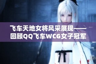 飞车天地女将风采展现——回顾QQ飞车WCG女子冠军辉煌历程与精彩瞬间