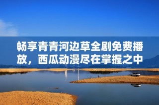 畅享青青河边草全剧免费播放，西瓜动漫尽在掌握之中