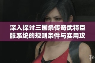 深入探讨三国杀传奇武将臣服系统的规则条件与实用攻略技巧