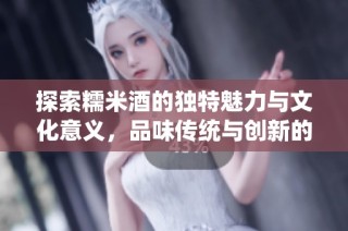 探索糯米酒的独特魅力与文化意义，品味传统与创新的结合