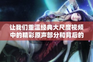 让我们重温经典大尺度视频中的精彩原声部分和背后的故事