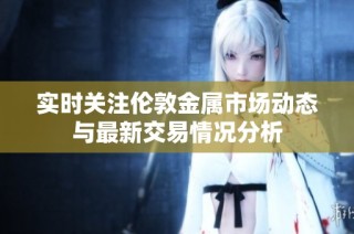 实时关注伦敦金属市场动态与最新交易情况分析