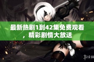 最新热剧1到42集免费观看，精彩剧情大放送