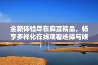 全新体验尽在麻豆精品，畅享多样化在线观看选择与娱乐魅力