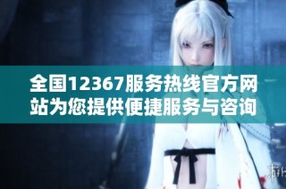 全国12367服务热线官方网站为您提供便捷服务与咨询平台
