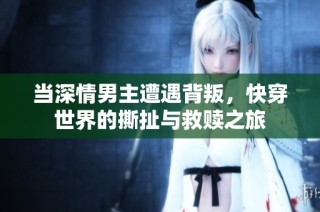 当深情男主遭遇背叛，快穿世界的撕扯与救赎之旅