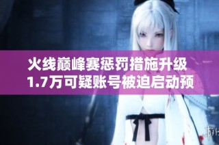 火线巅峰赛惩罚措施升级 1.7万可疑账号被迫启动预备模式