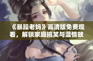 《暴躁老妈》高清版免费观看，解锁家庭搞笑与温情故事新体验