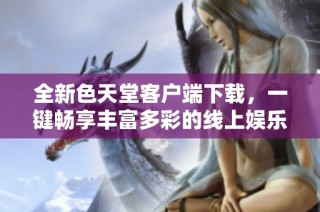 全新色天堂客户端下载，一键畅享丰富多彩的线上娱乐体验
