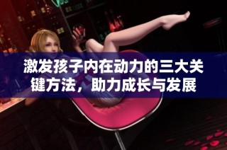 激发孩子内在动力的三大关键方法，助力成长与发展