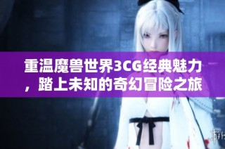 重温魔兽世界3CG经典魅力，踏上未知的奇幻冒险之旅探索多彩天地