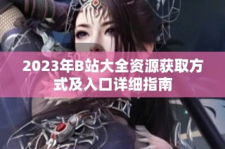 2023年B站大全资源获取方式及入口详细指南