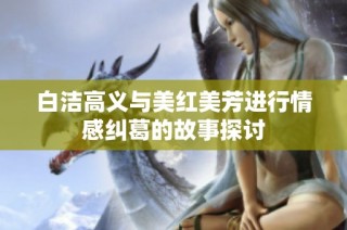 白洁高义与美红美芳进行情感纠葛的故事探讨
