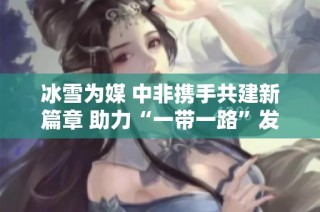 冰雪为媒 中非携手共建新篇章 助力“一带一路”发展门户