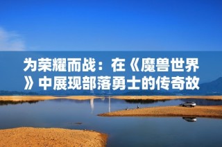 为荣耀而战：在《魔兽世界》中展现部落勇士的传奇故事