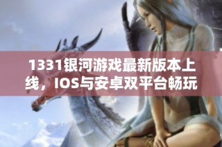 1331银河游戏最新版本上线，IOS与安卓双平台畅玩体验尽享