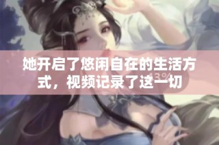 她开启了悠闲自在的生活方式，视频记录了这一切