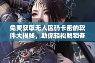 免费获取无人区码卡密的软件大揭秘，助你轻松解锁各种资源