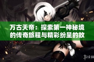 万古天帝：探索第一神秘境的传奇旅程与精彩纷呈的故事