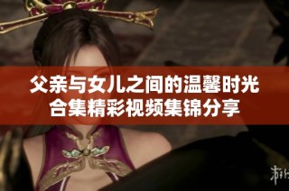 父亲与女儿之间的温馨时光合集精彩视频集锦分享