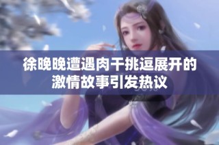 徐晚晚遭遇肉干挑逗展开的激情故事引发热议