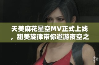 天美麻花星空MV正式上线，甜美旋律带你遨游夜空之下