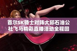 首尔SK骑士对阵大邱石油公社飞马精彩直播活动全程回顾