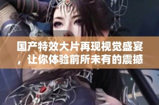 国产特效大片再现视觉盛宴，让你体验前所未有的震撼感受