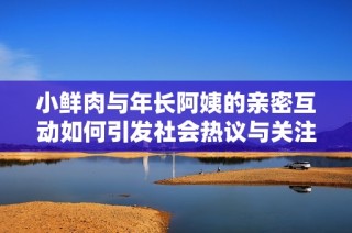 小鲜肉与年长阿姨的亲密互动如何引发社会热议与关注