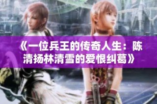 《一位兵王的传奇人生：陈清扬林清雪的爱恨纠葛》