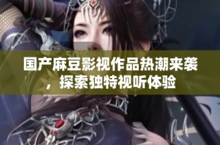 国产麻豆影视作品热潮来袭，探索独特视听体验