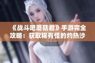 《战斗吧蘑菇君》手游完全攻略：获取稀有怪的灼热沙漠刷新位置指南