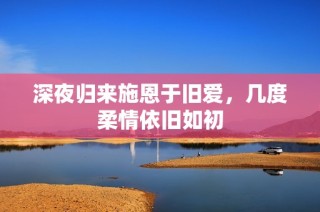 深夜归来施恩于旧爱，几度柔情依旧如初
