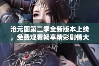 沧元图第二季全新版本上线，免费观看畅享精彩剧情大揭秘