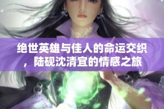 绝世英雄与佳人的命运交织，陆砚沈清宜的情感之旅
