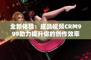 全新体验：成品视频CRM999助力提升你的创作效率