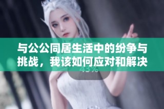 与公公同居生活中的纷争与挑战，我该如何应对和解决