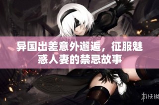 异国出差意外邂逅，征服魅惑人妻的禁忌故事