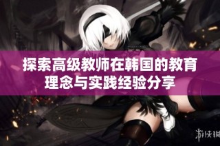 探索高级教师在韩国的教育理念与实践经验分享