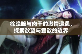 徐晚晚与肉干的激情遭遇，探索欲望与爱欲的边界