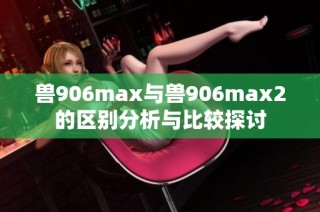 兽906max与兽906max2的区别分析与比较探讨